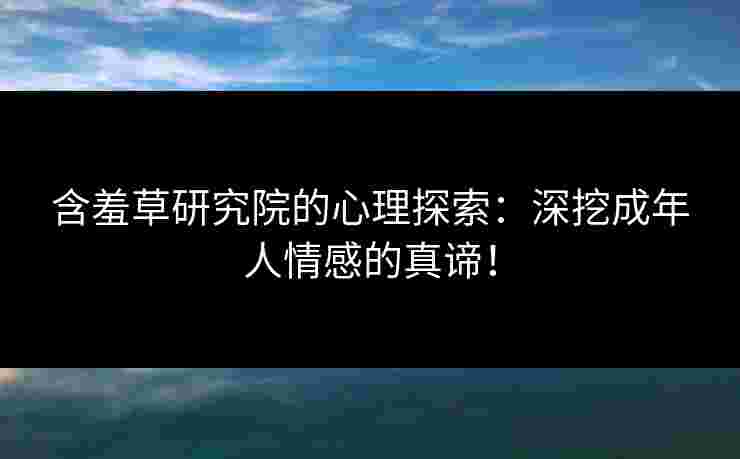 含羞草研究院的心理探索：深挖成年人情感的真谛！