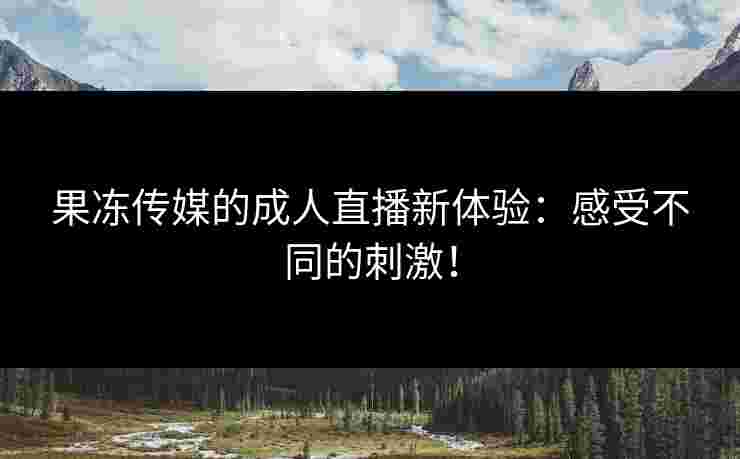 果冻传媒的成人直播新体验：感受不同的刺激！