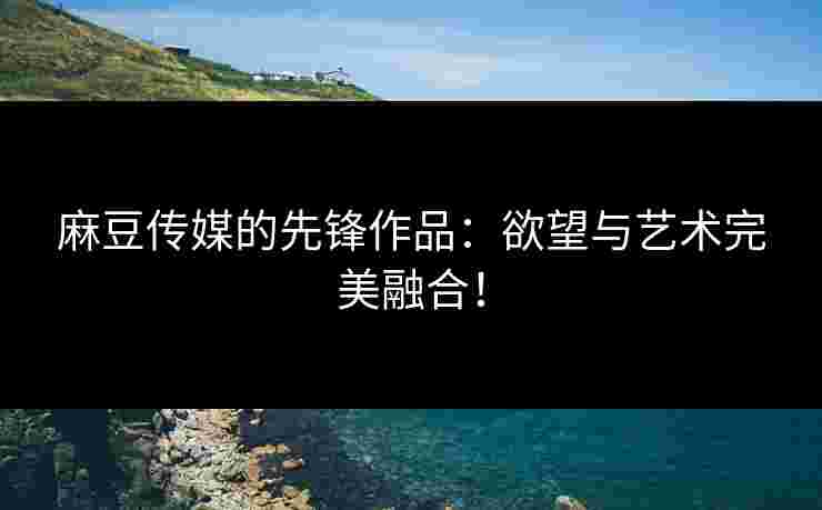 麻豆传媒的先锋作品：欲望与艺术完美融合！