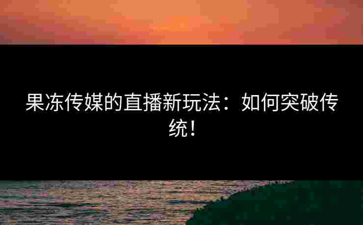 果冻传媒的直播新玩法：如何突破传统！
