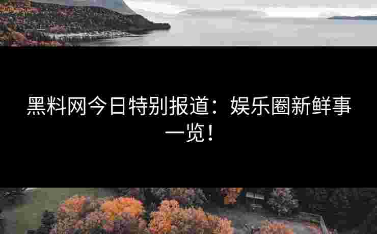 黑料网今日特别报道：娱乐圈新鲜事一览！