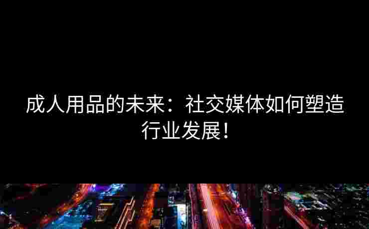 成人用品的未来：社交媒体如何塑造行业发展！