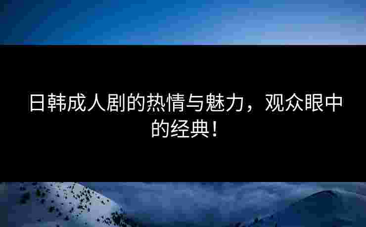 日韩成人剧的热情与魅力,观众眼中的经典!