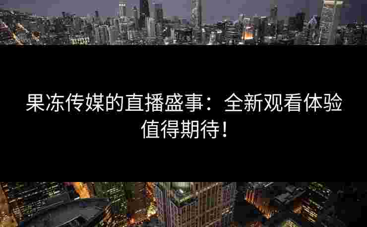 果冻传媒的直播盛事:全新观看体验值得期待!