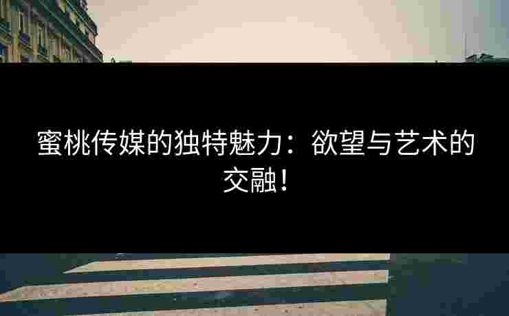 蜜桃传媒的独特魅力：欲望与艺术的交融！