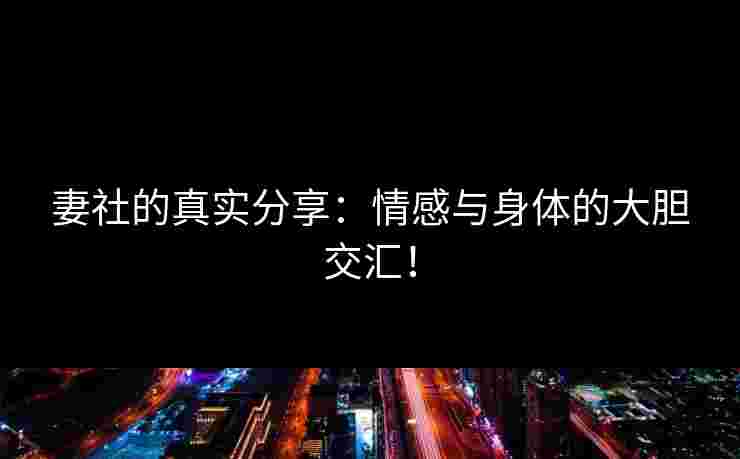 妻社的真实分享：情感与身体的大胆交汇！