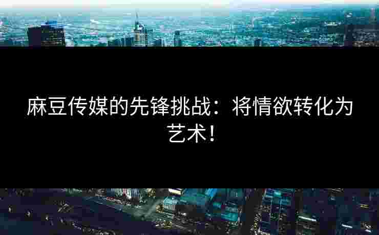 麻豆传媒的先锋挑战：将情欲转化为艺术！