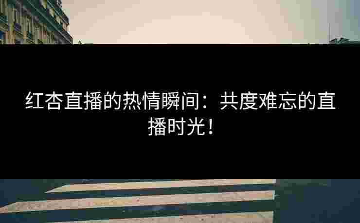 红杏直播的热情瞬间：共度难忘的直播时光！