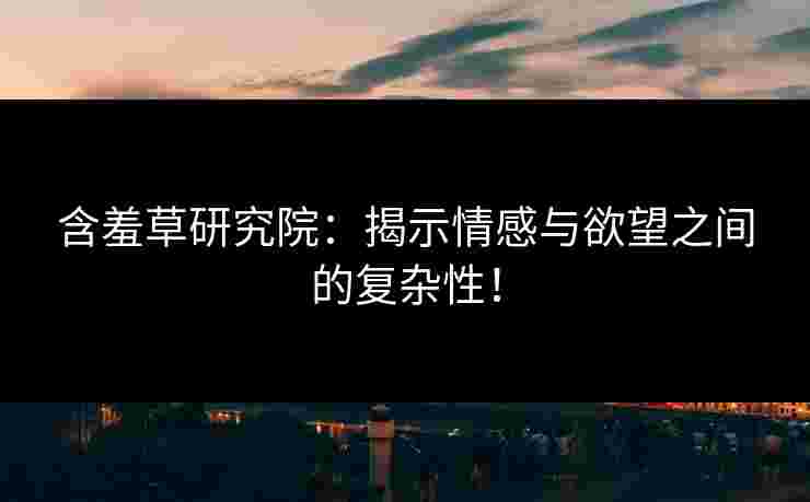 含羞草研究院：揭示情感与欲望之间的复杂性！
