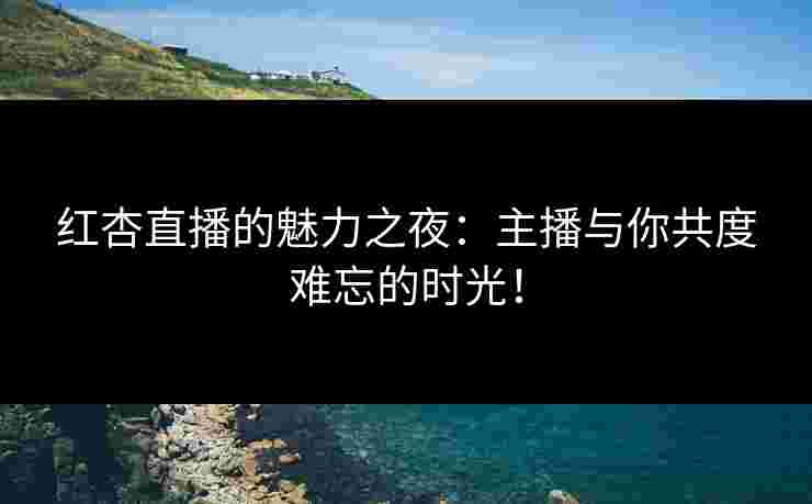 红杏直播的魅力之夜：主播与你共度难忘的时光！