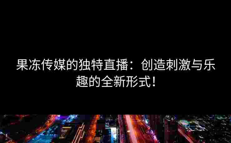 果冻传媒的独特直播：创造刺激与乐趣的全新形式！