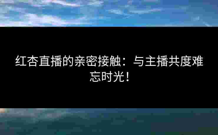 红杏直播的亲密接触：与主播共度难忘时光！