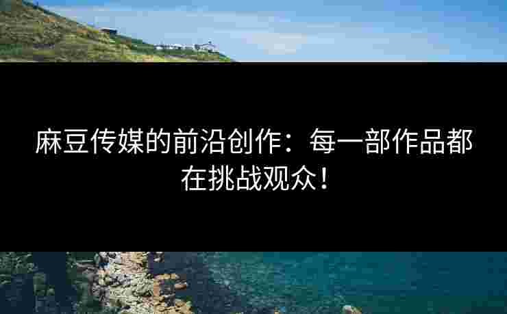 麻豆传媒的前沿创作：每一部作品都在挑战观众！