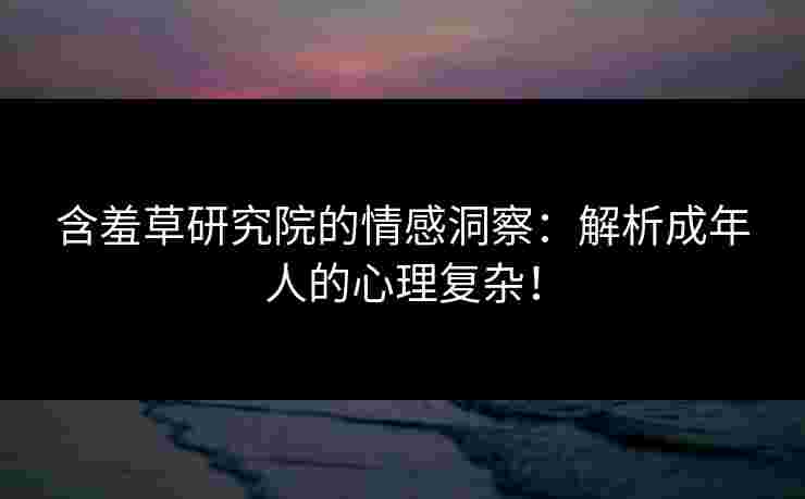含羞草研究院的情感洞察：解析成年人的心理复杂！