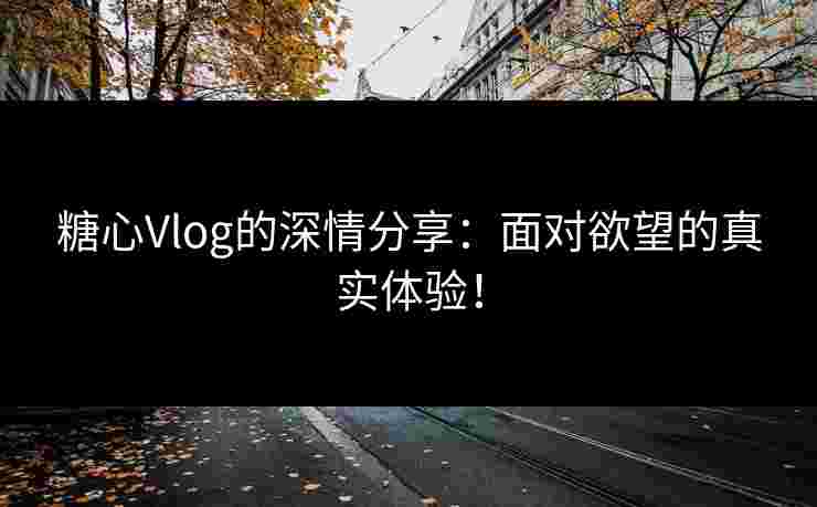 糖心Vlog的深情分享：面对欲望的真实体验！