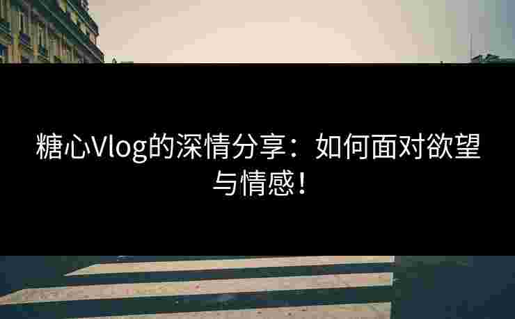 糖心Vlog的深情分享：如何面对欲望与情感！