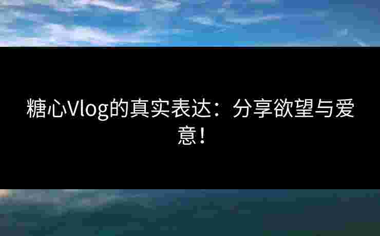 糖心Vlog的真实表达：分享欲望与爱意！