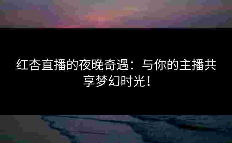 红杏直播的夜晚奇遇：与你的主播共享梦幻时光！