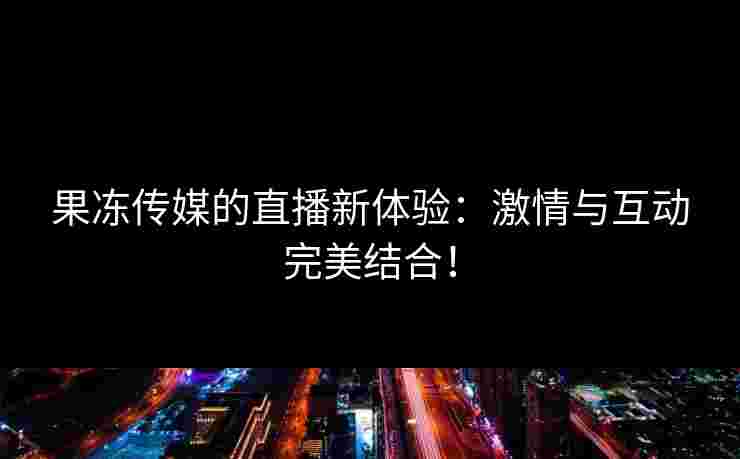 果冻传媒的直播新体验：激情与互动完美结合！