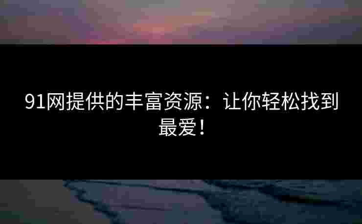 91网提供的丰富资源:让你轻松找到最爱! 91网提供的丰富资源:让你轻松找到最爱!