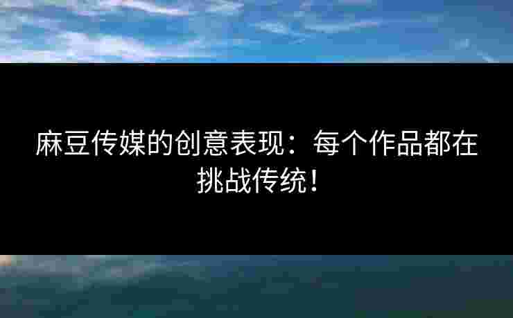 麻豆传媒的创意表现：每个作品都在挑战传统！
