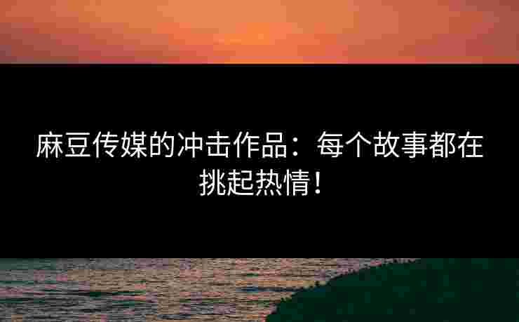 麻豆传媒的冲击作品：每个故事都在挑起热情！