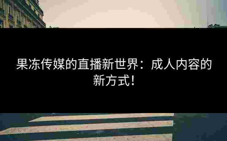 果冻传媒的直播新世界：成人内容的新方式！