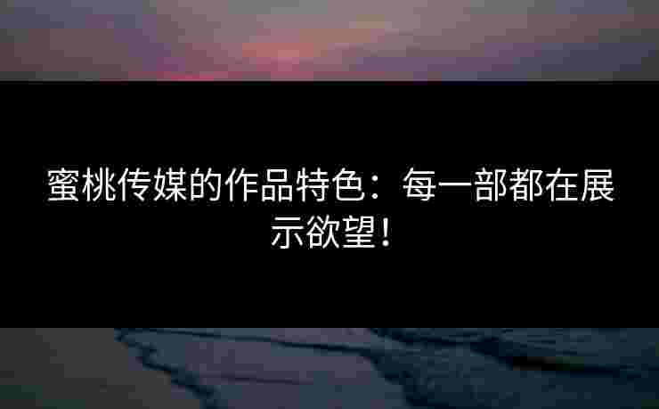 蜜桃传媒的作品特色：每一部都在展示欲望！