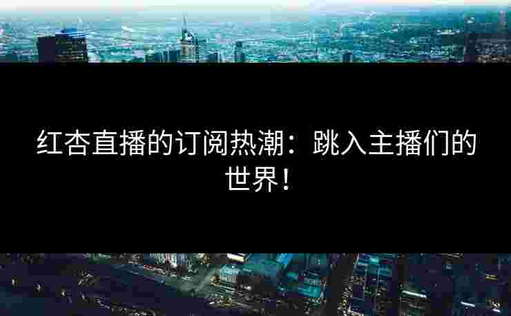 红杏直播的订阅热潮：跳入主播们的世界！