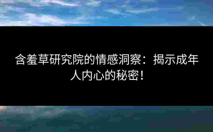 含羞草研究院的情感洞察：揭示成年人内心的秘密！
