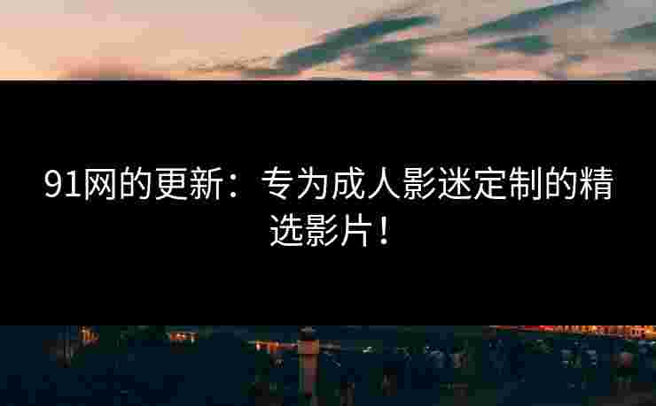 91网的更新：专为成人影迷定制的精选影片！