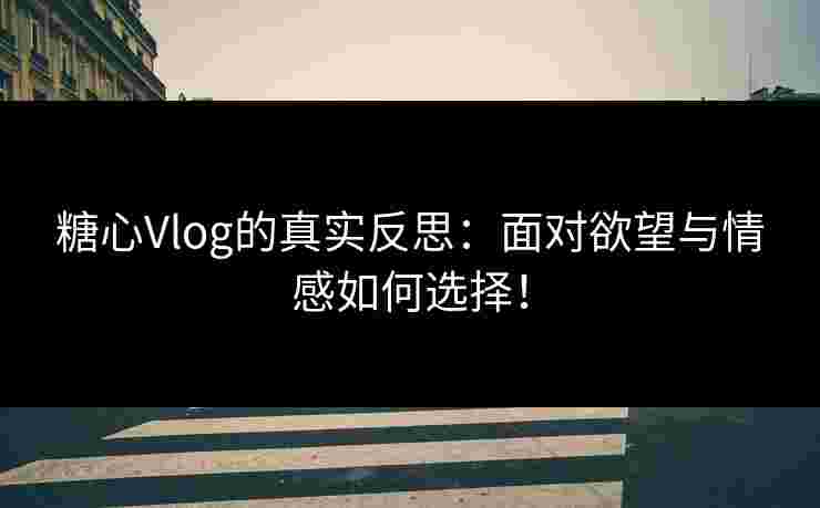糖心Vlog的真实反思：面对欲望与情感如何选择！