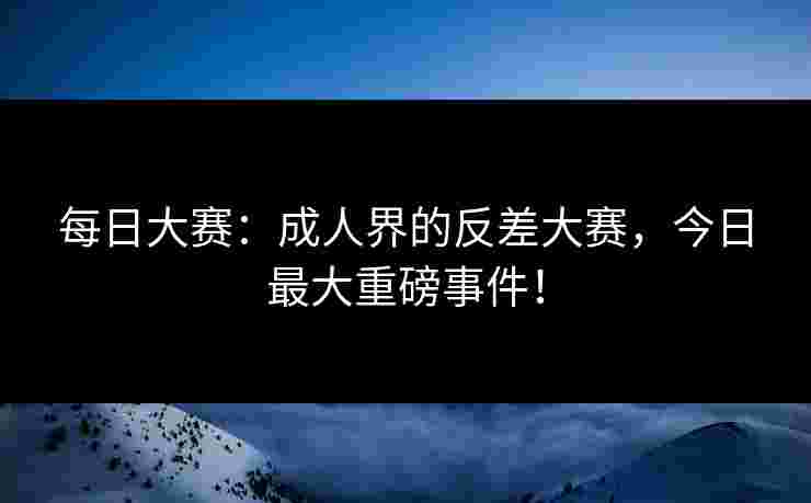 每日大赛：成人界的反差大赛，今日最大重磅事件！