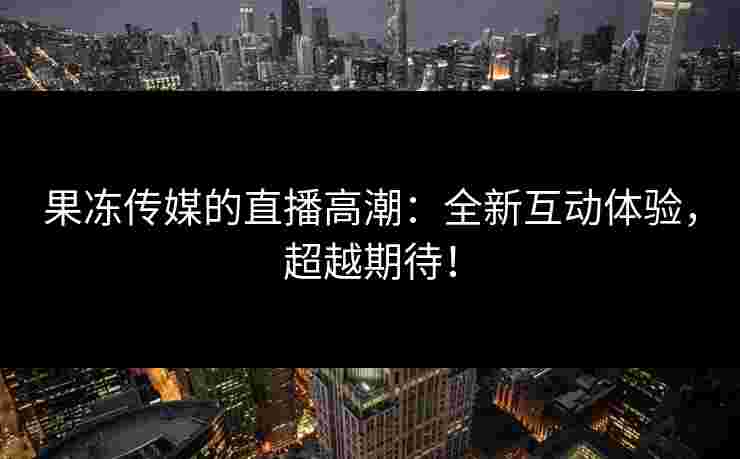 果冻传媒的直播高潮：全新互动体验，超越期待！