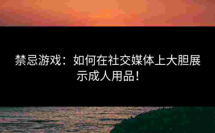 禁忌游戏：如何在社交媒体上大胆展示成人用品！