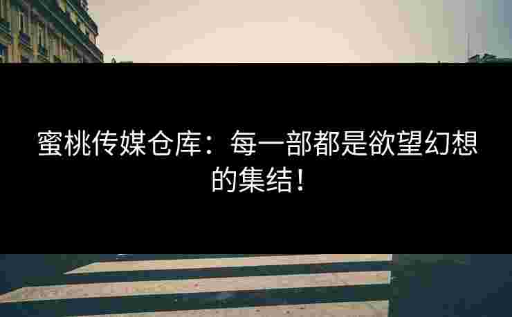 蜜桃传媒仓库：每一部都是欲望幻想的集结！