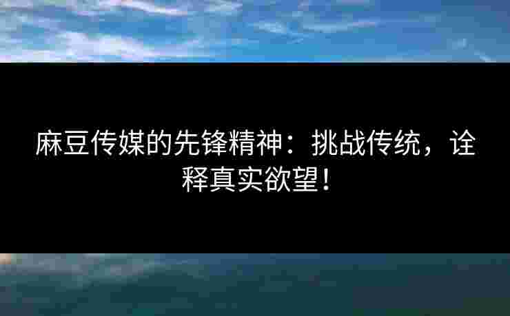 麻豆传媒的先锋精神：挑战传统，诠释真实欲望！