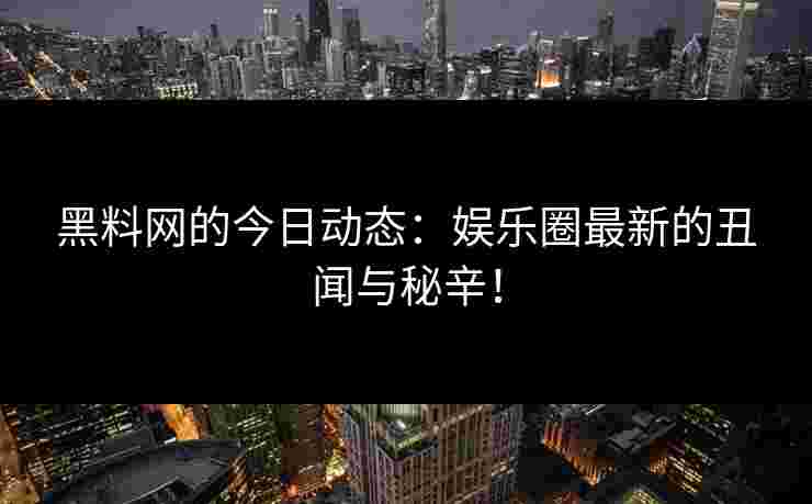 黑料网的今日动态：娱乐圈最新的丑闻与秘辛！
