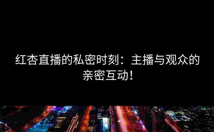 红杏直播的私密时刻：主播与观众的亲密互动！