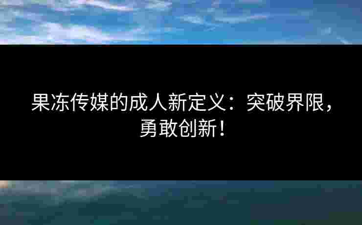 果冻传媒的成人新定义：突破界限，勇敢创新！