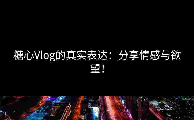 糖心Vlog的真实表达：分享情感与欲望！