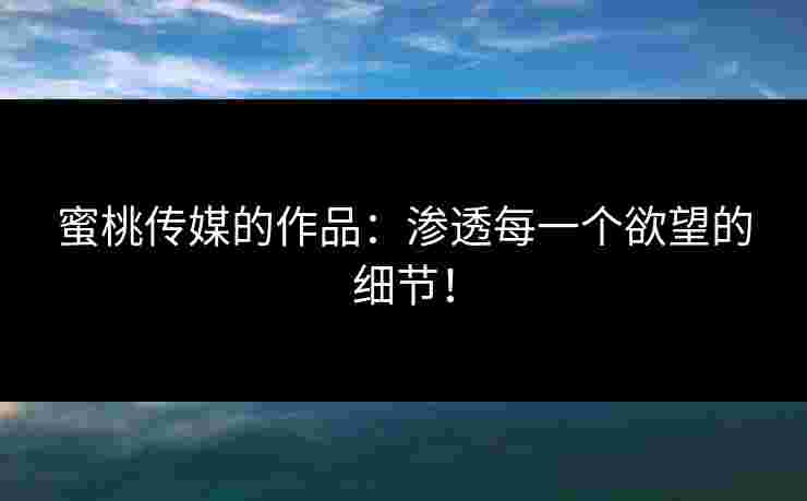 蜜桃传媒的作品：渗透每一个欲望的细节！