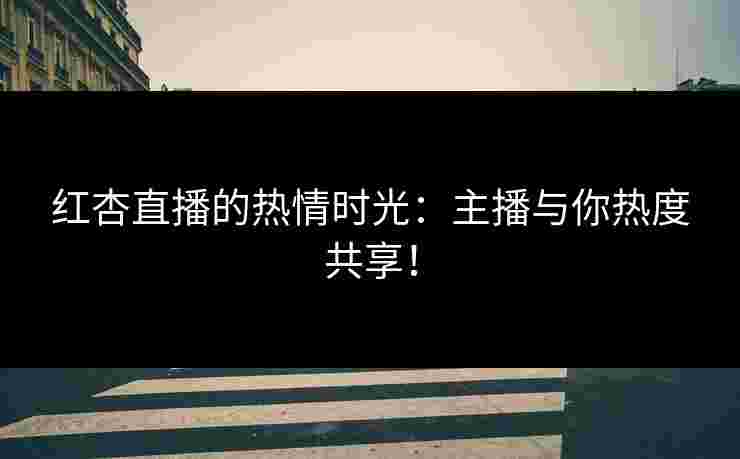 红杏直播的热情时光：主播与你热度共享！