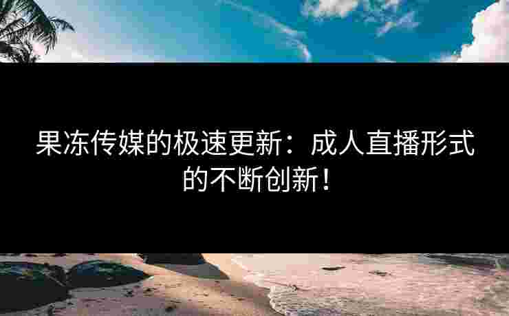 果冻传媒的极速更新：成人直播形式的不断创新！