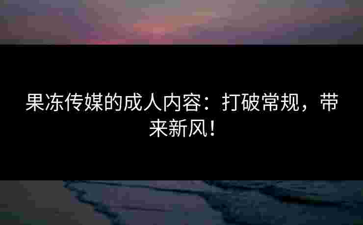 果冻传媒的成人内容：打破常规，带来新风！