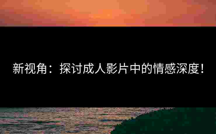 新视角：探讨成人影片中的情感深度！