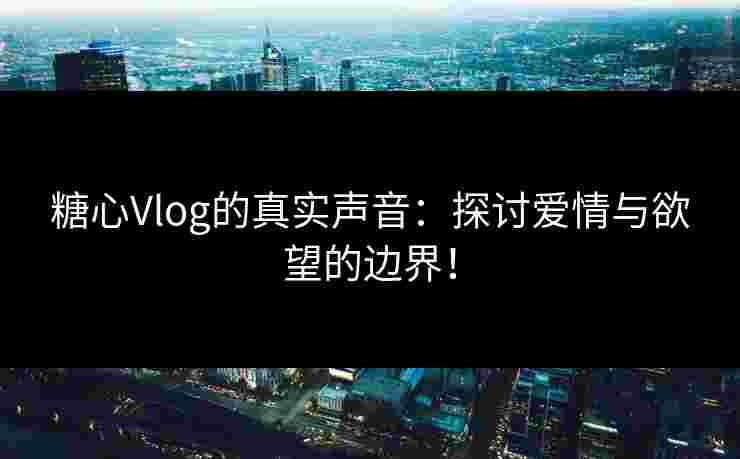 糖心Vlog的真实声音：探讨爱情与欲望的边界！