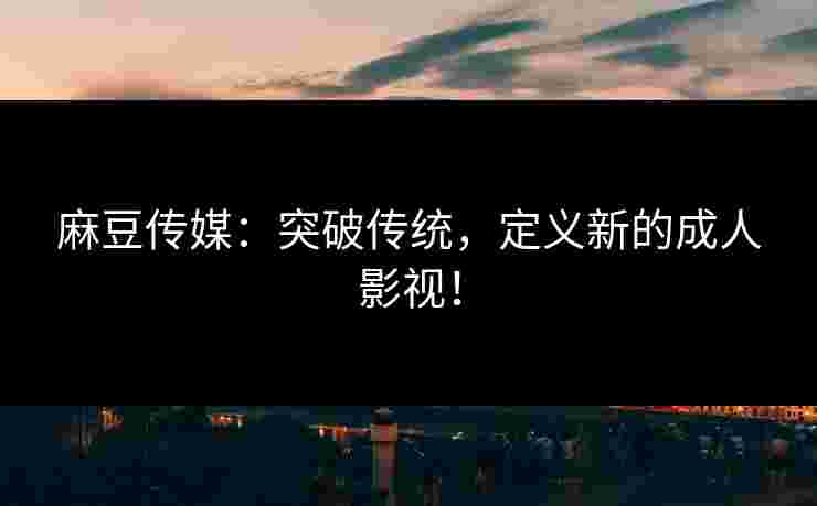 麻豆传媒：突破传统，定义新的成人影视！