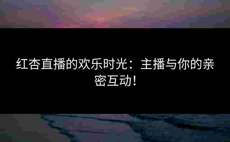 红杏直播的欢乐时光：主播与你的亲密互动！