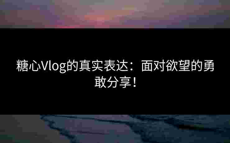 糖心Vlog的真实表达：面对欲望的勇敢分享！